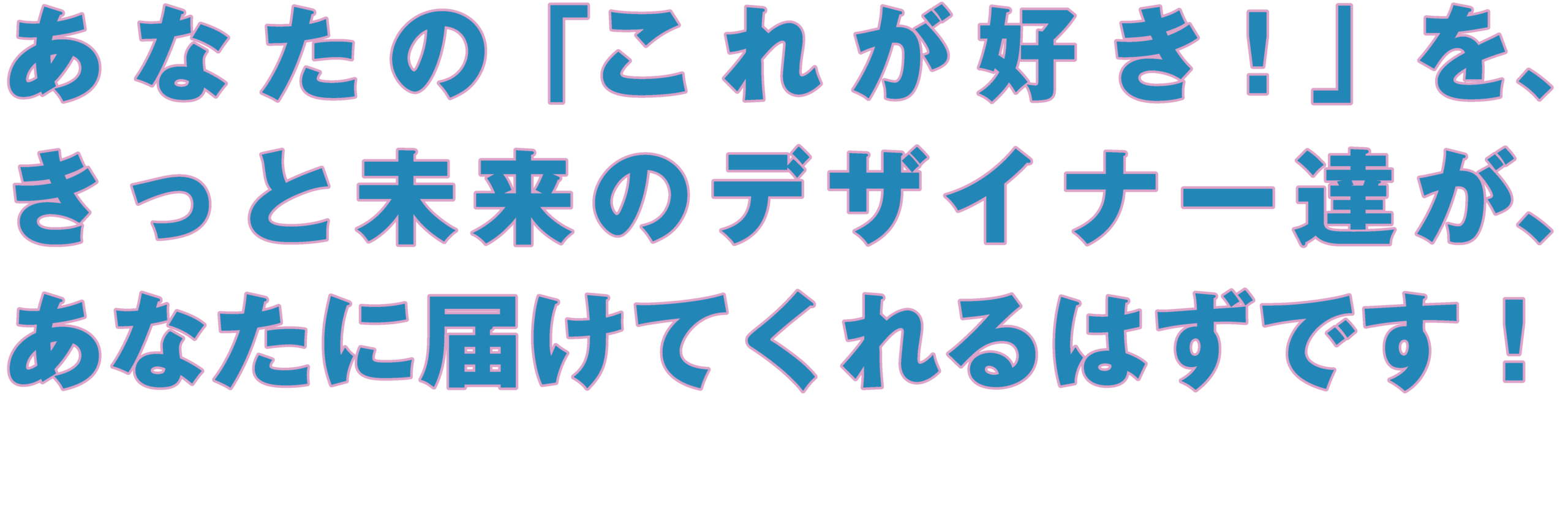 あなたの「これが好き!」を、
きっと未来のデザイナー達が、
あなたに届けてくれるはずです!